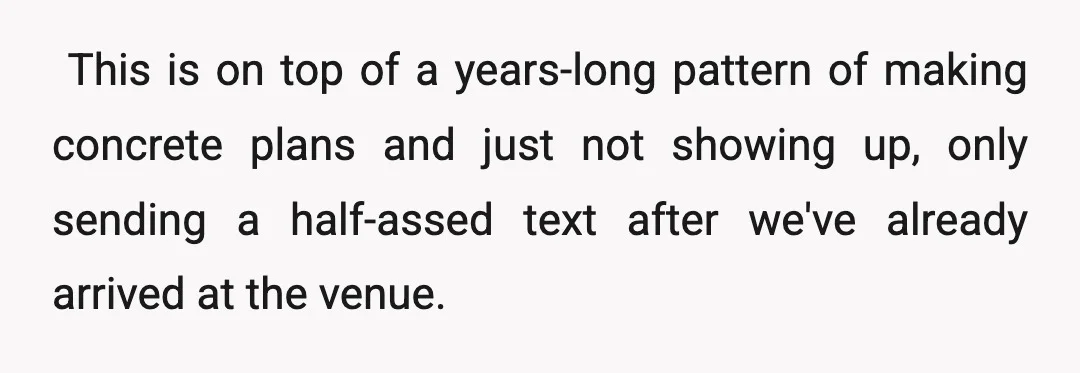 ​ This is on top of a years-long pattern of making concrete plans and just not showing up, only sending a half-assed text after we've already arrived at the venue.