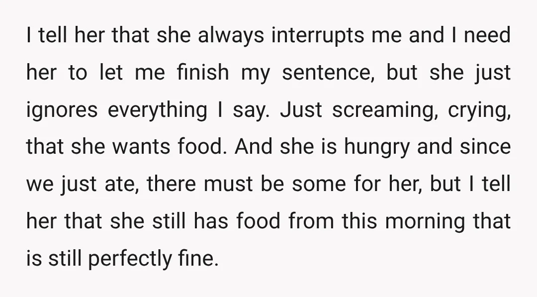I tell her that she always interrupts me and I need her to let me finish my sentence, but she just ignores everything I say. Just screaming, crying, that she...