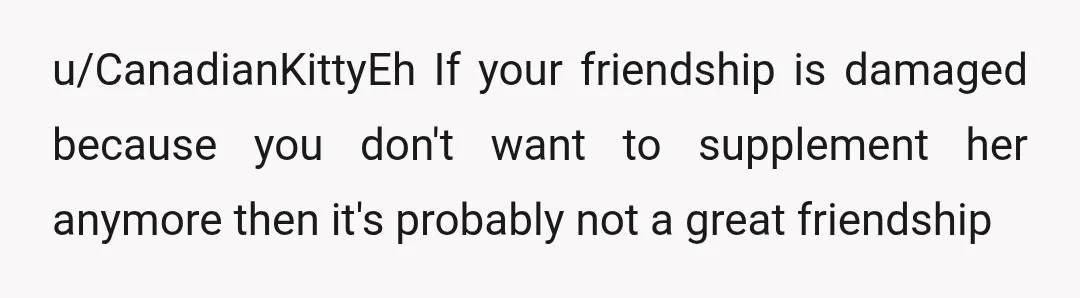 u/CanadianKittyEh
If your friendship is damaged because you don't want to supplement her anymore then it's probably not a great friendship