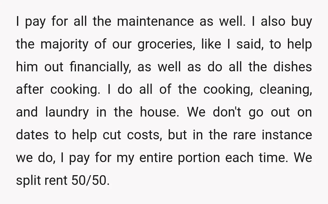 I pay for all the maintenance as well. I also buy the majority of our groceries, like I said, to help him out financially, as well as do all the...