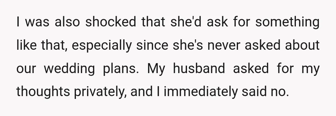 I was also shocked that she'd ask for something like that, especially since she's never asked about our wedding plans. My husband asked for my thoughts privately, and I immediately...