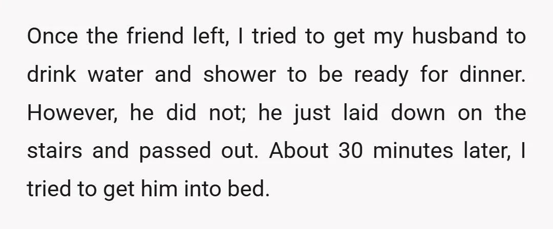 Once the friend left, I tried to get my husband to drink water and shower to be ready for dinner. However, he did not; he just laid down on the...
