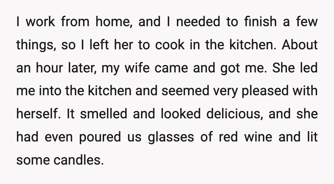 I work from home, and I needed to finish a few things, so I left her to cook in the kitchen. About an hour later, my wife came and got...