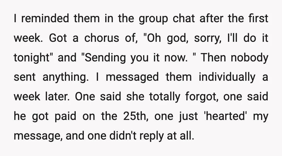 I reminded them in the group chat after the first week. Got a chorus of, "Oh god, sorry, I'll do it tonight" and "Sending you it now. " Then nobody...