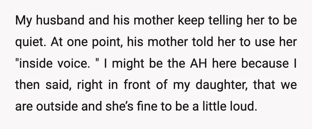 My husband and his mother keep telling her to be quiet. At one point, his mother told her to use her "inside voice. " I might be the AH here...