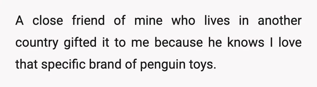 A close friend of mine who lives in another country gifted it to me because he knows I love that specific brand of penguin toys.