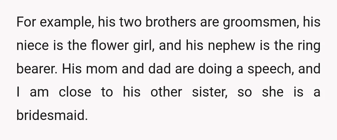 For example, his two brothers are groomsmen, his niece is the flower girl, and his nephew is the ring bearer. His mom and dad are doing a speech, and I...