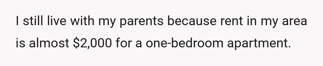 I still live with my parents because rent in my area is almost $2,000 for a one-bedroom apartment.