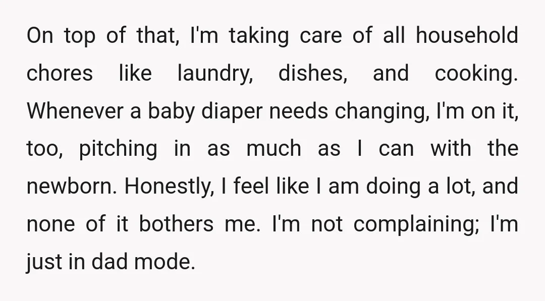 On top of that, I'm taking care of all household chores like laundry, dishes, and cooking. Whenever a baby diaper needs changing, I'm on it, too, pitching in as much...