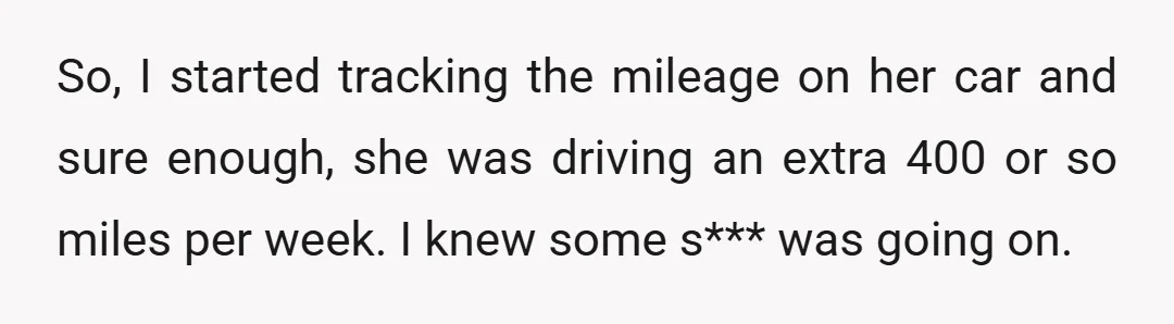 So, I started tracking the mileage on her car and sure enough, she was driving an extra 400 or so miles per week. I knew some s*** was going on.