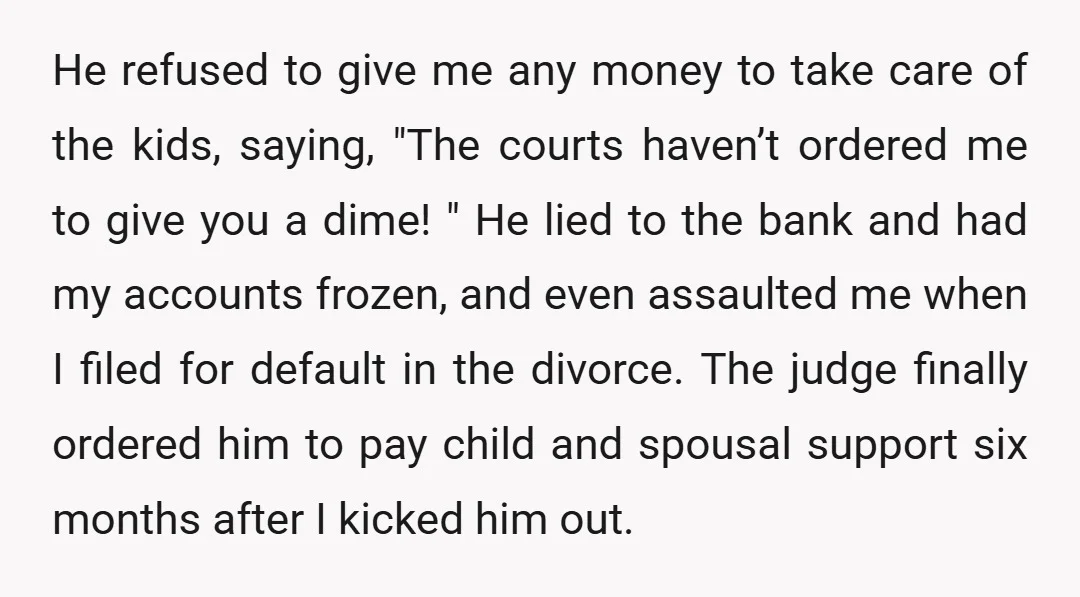 He refused to give me any money to take care of the kids, saying, "The courts haven’t ordered me to give you a dime! " He lied to the bank...