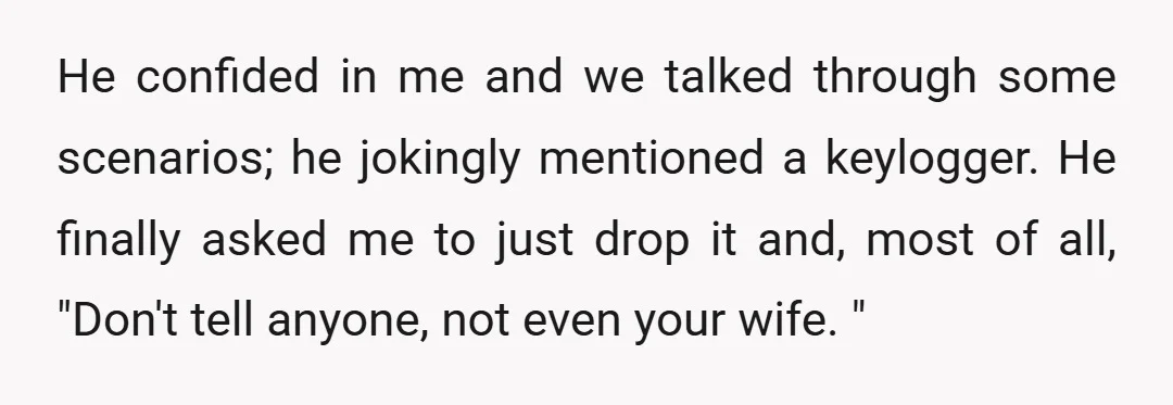 He confided in me and we talked through some scenarios; he jokingly mentioned a keylogger. He finally asked me to just drop it and, most of all, "Don't tell anyone,...