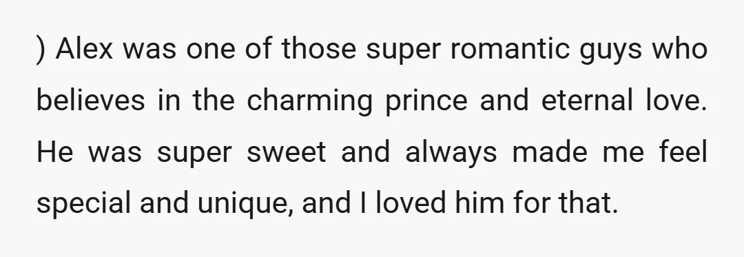) Alex was one of those super romantic guys who believes in the charming prince and eternal love. He was super sweet and always made me feel special and unique,...