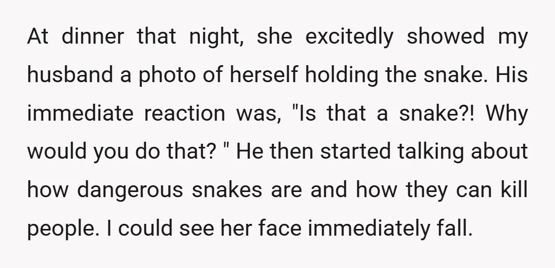 At dinner that night, she excitedly showed my husband a photo of herself holding the snake. His immediate reaction was, "Is that a snake?! Why would you do that? "...