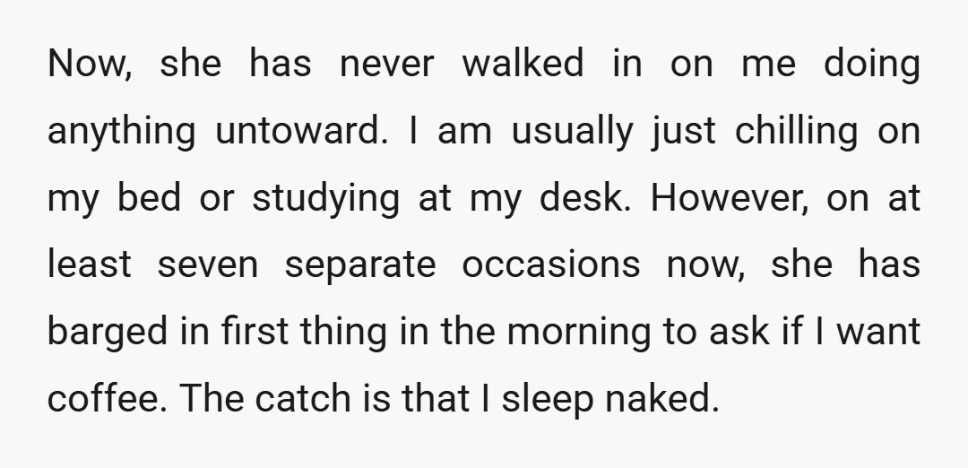Now, she has never walked in on me doing anything untoward. I am usually just chilling on my bed or studying at my desk. However, on at least seven separate...