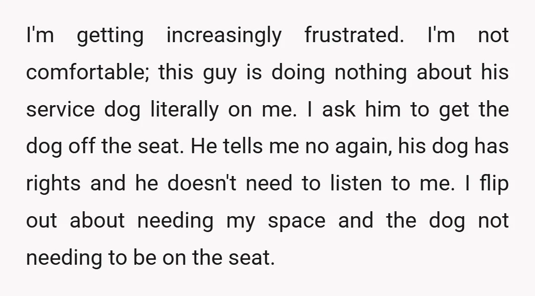 I'm getting increasingly frustrated. I'm not comfortable; this guy is doing nothing about his service dog literally on me. I ask him to get the dog off the seat. He...