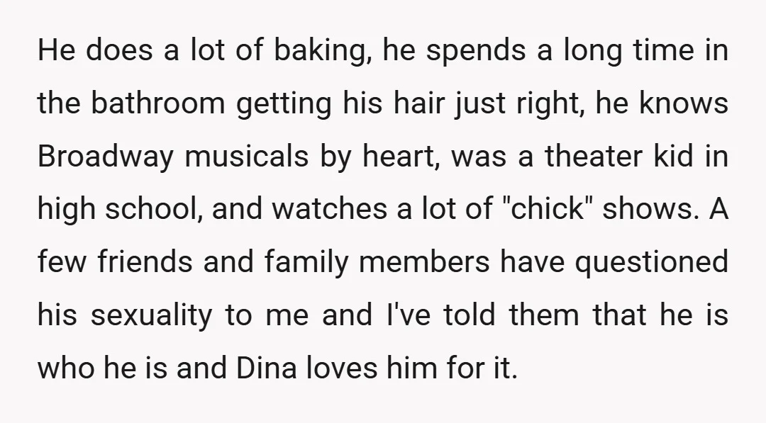 He does a lot of baking, he spends a long time in the bathroom getting his hair just right, he knows Broadway musicals by heart, was a theater kid in...