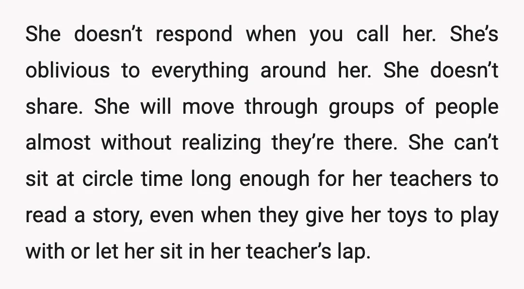 She doesn’t respond when you call her. She’s oblivious to everything around her. She doesn’t share. She will move through groups of people almost without realizing they’re there. She can’t...