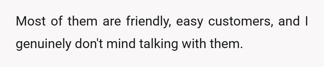 Most of them are friendly, easy customers, and I genuinely don't mind talking with them.