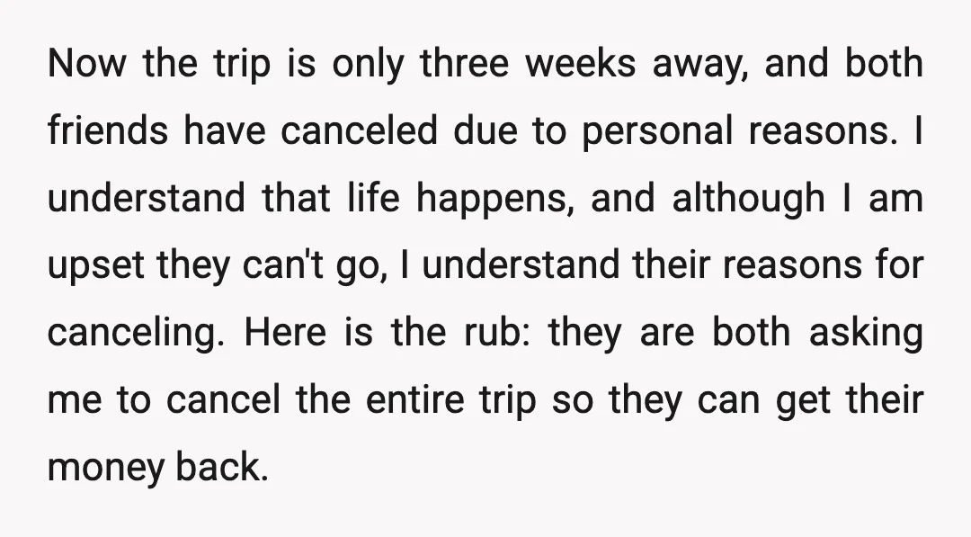 Now the trip is only three weeks away, and both friends have canceled due to personal reasons. I understand that life happens, and although I am upset they can't go,...