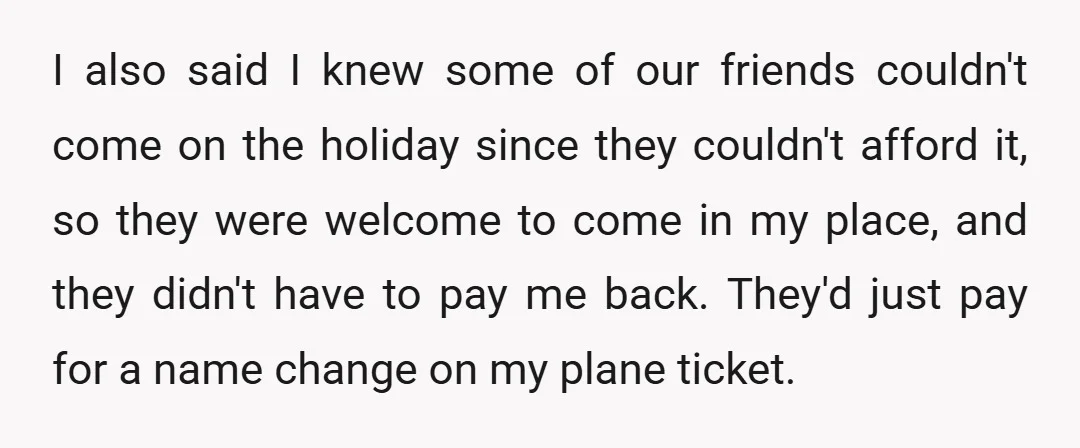 I also said I knew some of our friends couldn't come on the holiday since they couldn't afford it, so they were welcome to come in my place, and they...
