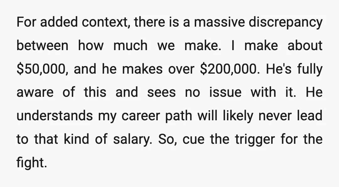 For added context, there is a massive discrepancy between how much we make. I make about $50,000, and he makes over $200,000. He's fully aware of this and sees no...