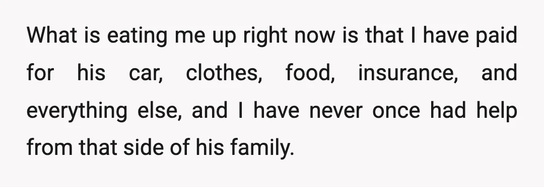 What is eating me up right now is that I have paid for his car, clothes, food, insurance, and everything else, and I have never once had help from that...