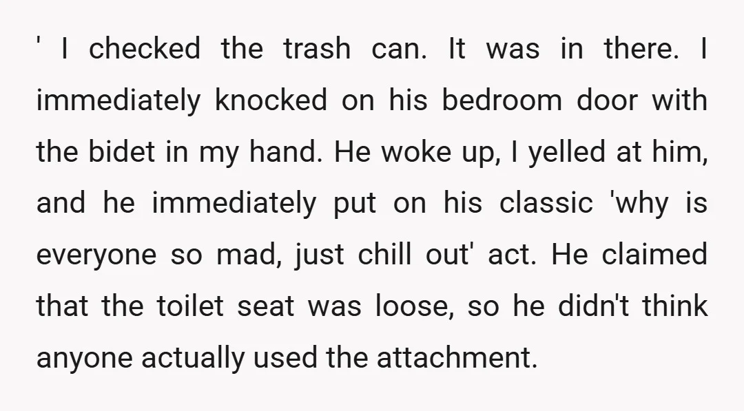 ' I checked the trash can. It was in there. I immediately knocked on his bedroom door with the bidet in my hand. He woke up, I yelled at him,...