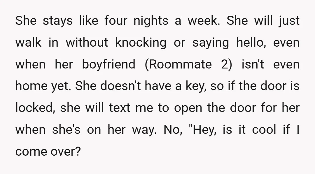 She stays like four nights a week. She will just walk in without knocking or saying hello, even when her boyfriend (Roommate 2) isn't even home yet. She doesn't have...