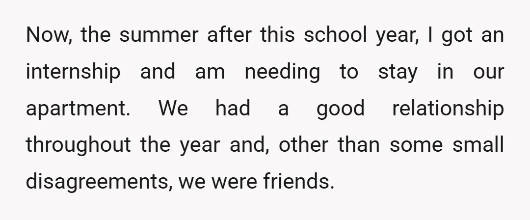 Now, the summer after this school year, I got an internship and am needing to stay in our apartment. We had a good relationship throughout the year and, other than...
