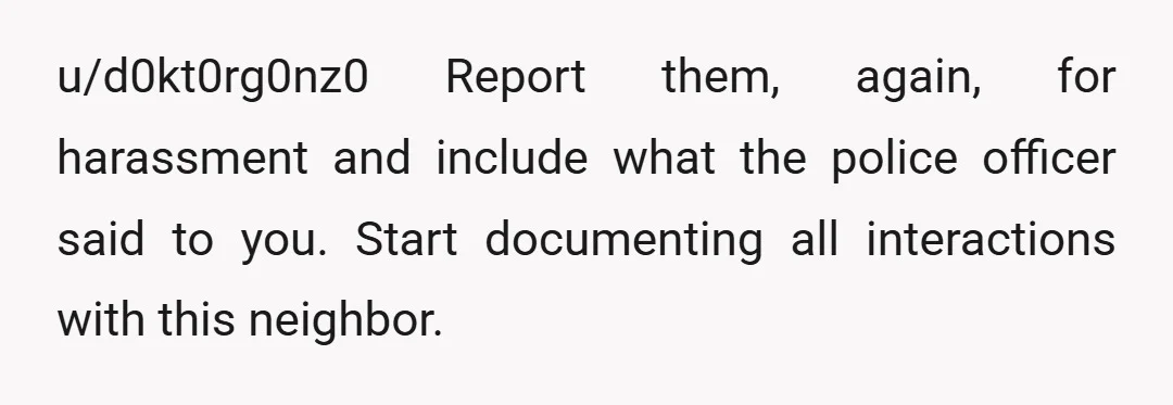 u/d0kt0rg0nz0
Report them, again, for harassment and include what the police officer said to you.
Start documenting all interactions with this neighbor.