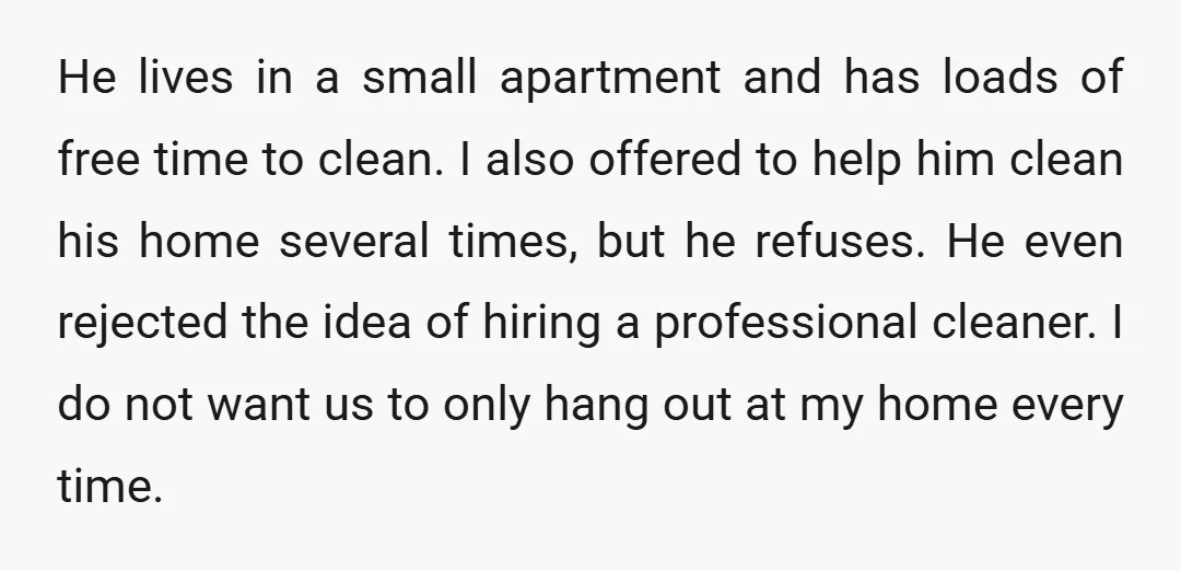 He lives in a small apartment and has loads of free time to clean. I also offered to help him clean his home several times, but he refuses. He even...