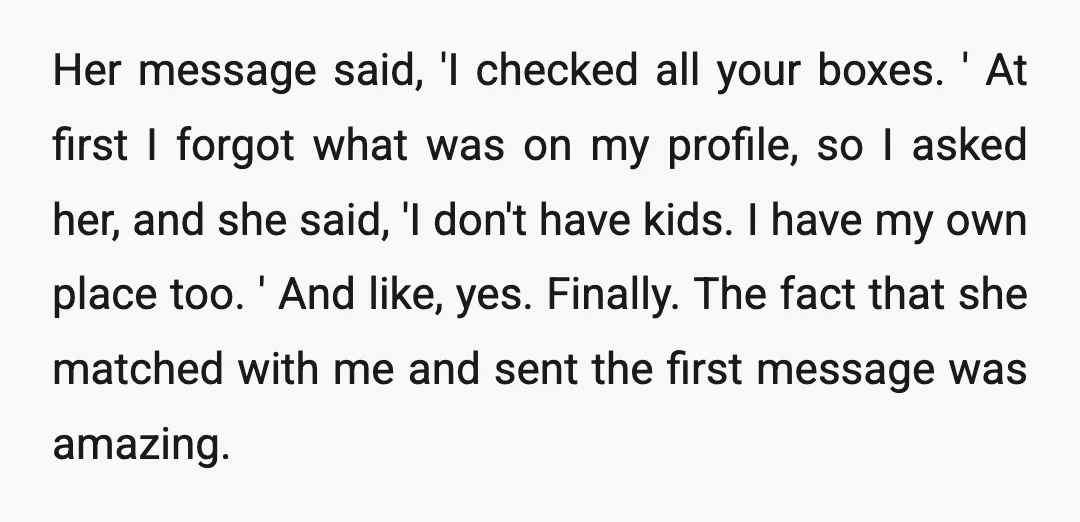 Her message said, 'I checked all your boxes. ' At first I forgot what was on my profile, so I asked her, and she said, 'I don't have kids. I...
