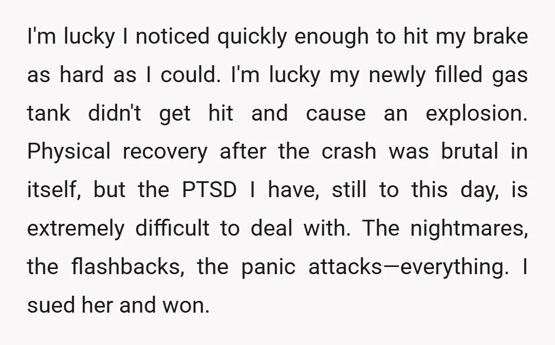 I'm lucky I noticed quickly enough to hit my brake as hard as I could. I'm lucky my newly filled gas tank didn't get hit and cause an explosion. Physical...