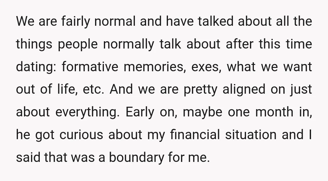 We are fairly normal and have talked about all the things people normally talk about after this time dating: formative memories, exes, what we want out of life, etc. And...