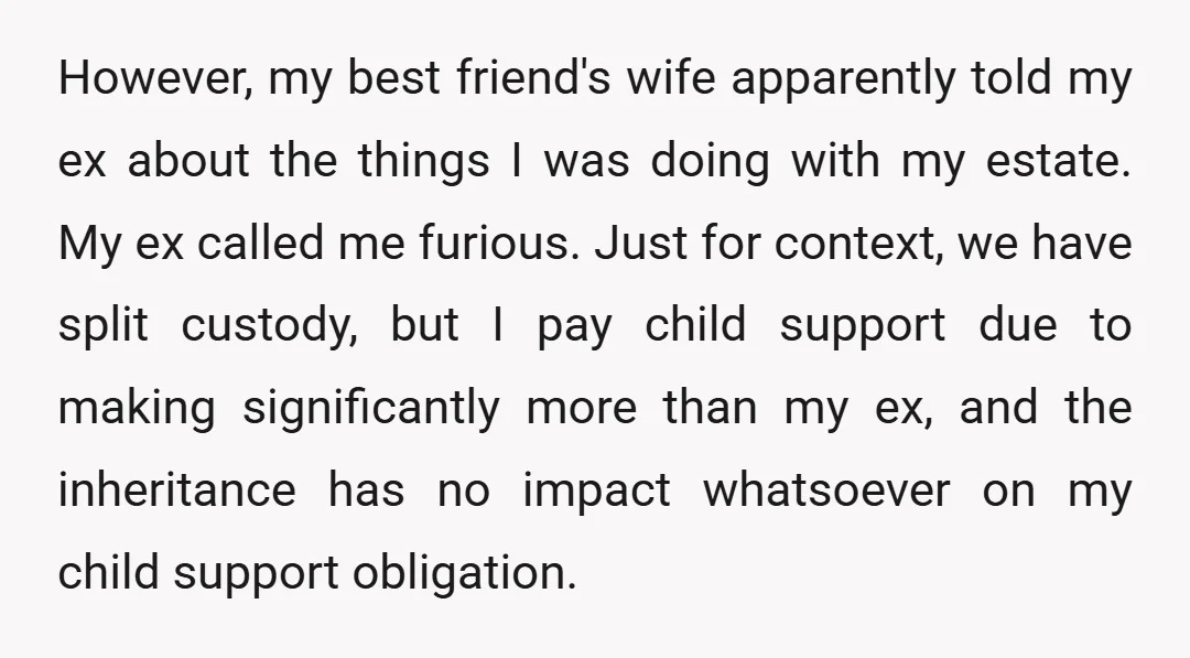However, my best friend's wife apparently told my ex about the things I was doing with my estate. My ex called me furious. Just for context, we have split custody,...