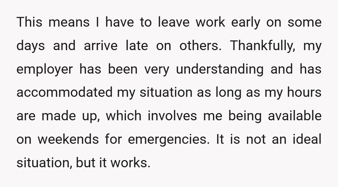 This means I have to leave work early on some days and arrive late on others. Thankfully, my employer has been very understanding and has accommodated my situation as long...
