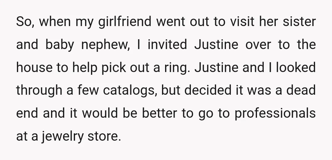 So, when my girlfriend went out to visit her sister and baby nephew, I invited Justine over to the house to help pick out a ring. Justine and I looked...