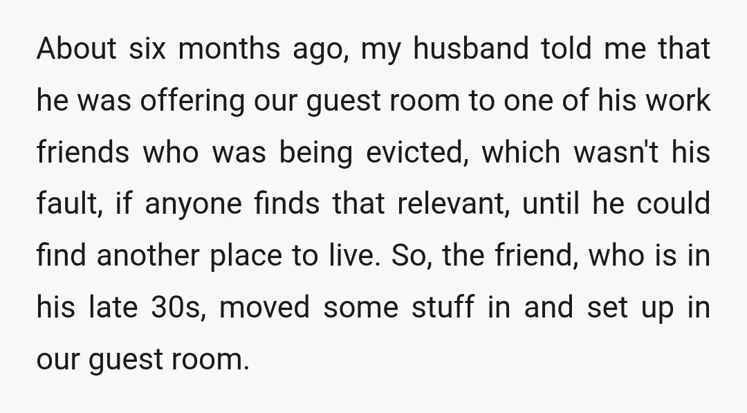 About six months ago, my husband told me that he was offering our guest room to one of his work friends who was being evicted, which wasn't his fault, if...
