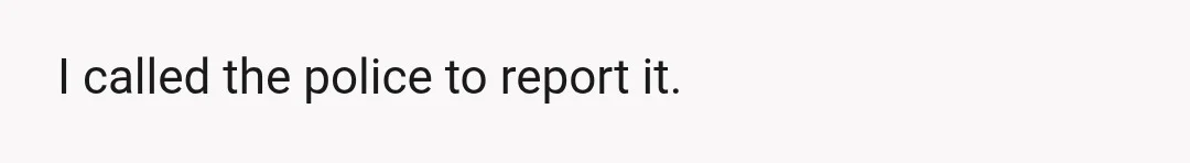 I called the police to report it.