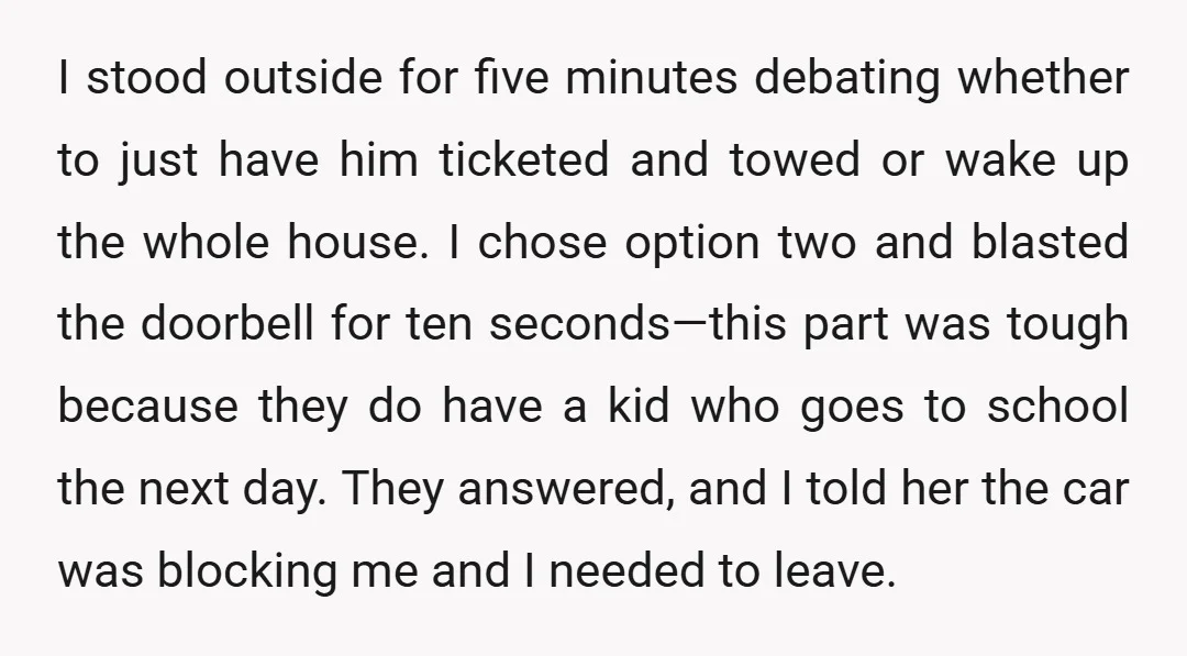 I stood outside for five minutes debating whether to just have him ticketed and towed or wake up the whole house. I chose option two and blasted the doorbell for...