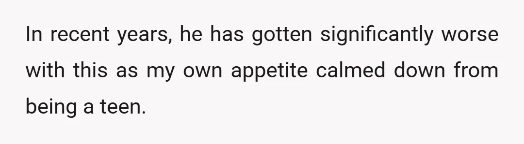In recent years, he has gotten significantly worse with this as my own appetite calmed down from being a teen.