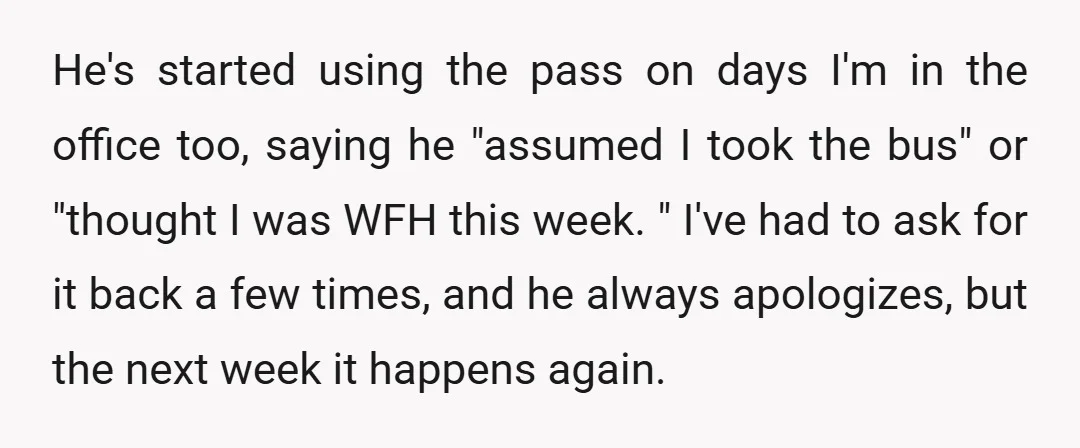 He's started using the pass on days I'm in the office too, saying he "assumed I took the bus" or "thought I was WFH this week. " I've had to...