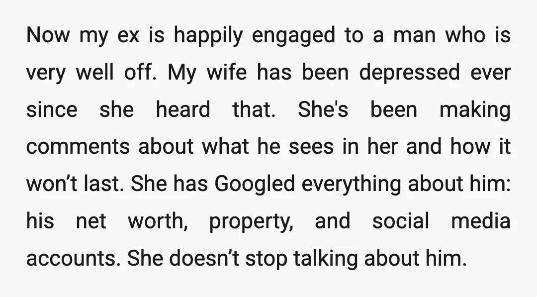 Now my ex is happily engaged to a man who is very well off. My wife has been depressed ever since she heard that. She's been making comments about what...