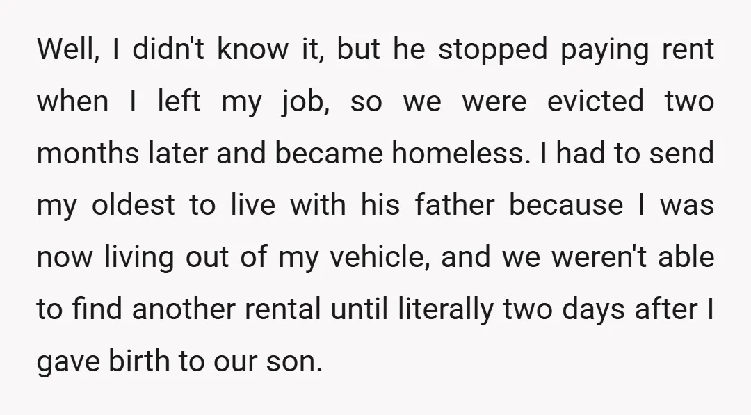 Well, I didn't know it, but he stopped paying rent when I left my job, so we were evicted two months later and became homeless. I had to send my...