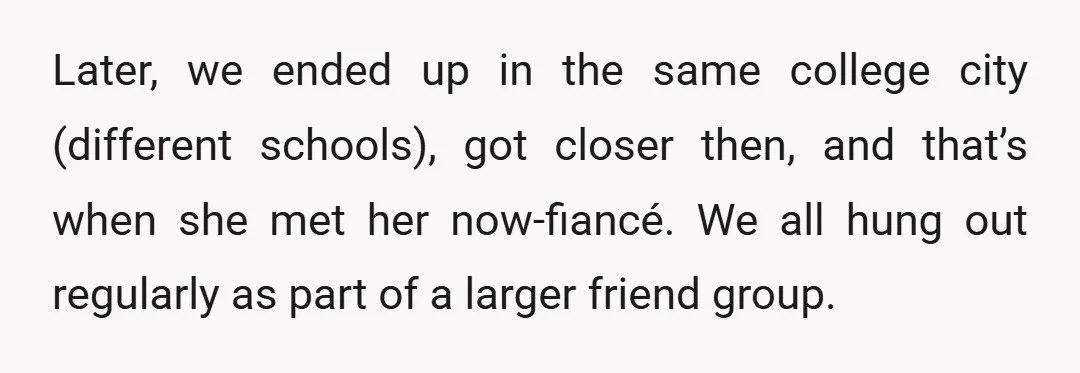 Later, we ended up in the same college city (different schools), got closer then, and that’s when she met her now-fiancé. We all hung out regularly as part of a...