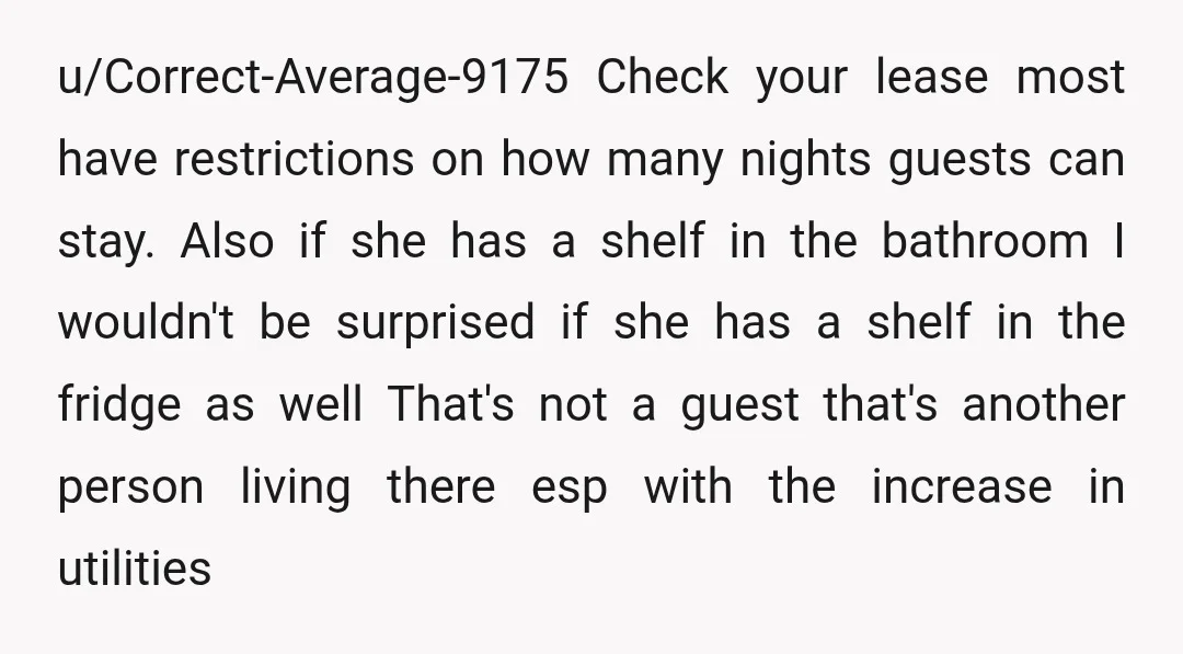 u/Correct-Average-9175 Check your lease most have restrictions on how many nights guests can stay. Also if she has a shelf in the bathroom I wouldn't be surprised if she has...