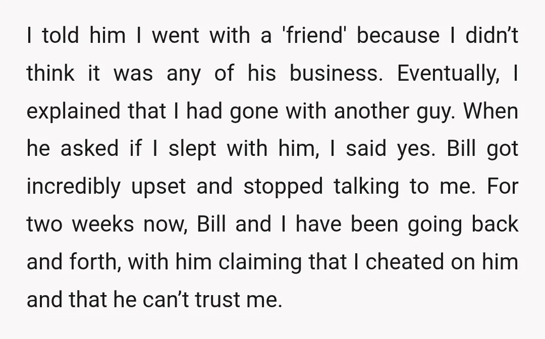 I told him I went with a 'friend' because I didn’t think it was any of his business. Eventually, I explained that I had gone with another guy. When he...