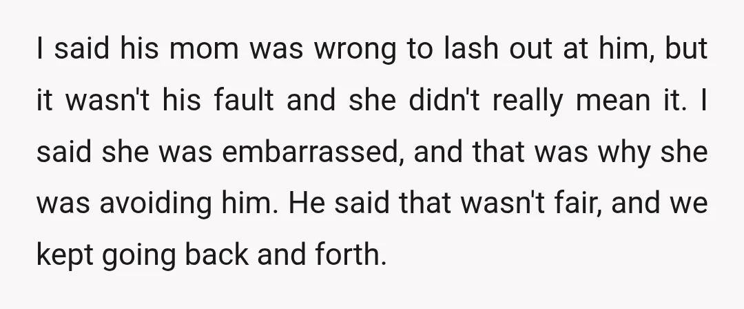 I said his mom was wrong to lash out at him, but it wasn't his fault and she didn't really mean it. I said she was embarrassed, and that was...