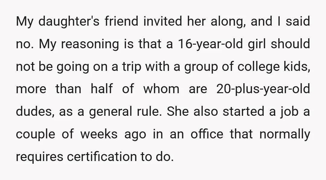 My daughter's friend invited her along, and I said no. My reasoning is that a 16-year-old girl should not be going on a trip with a group of college kids,...